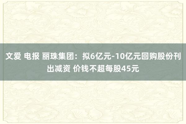 文爱 电报 丽珠集团：拟6亿元-10亿元回购股份刊出减资 价钱不超每股45元