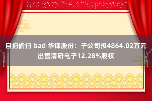 自拍偷拍 bad 华锋股份：子公司拟4864.02万元出售清研电子12.28%股权