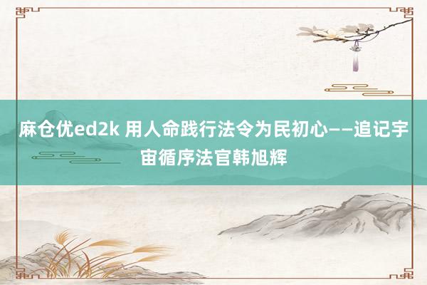 麻仓优ed2k 用人命践行法令为民初心——追记宇宙循序法官韩旭辉