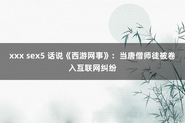 xxx sex5 话说《西游网事》：当唐僧师徒被卷入互联网纠纷