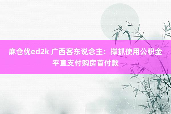 麻仓优ed2k 广西客东说念主：撑抓使用公积金平直支付购房首付款