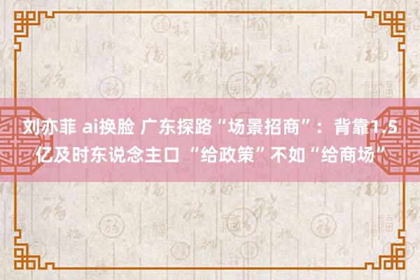 刘亦菲 ai换脸 广东探路“场景招商”：背靠1.5亿及时东说念主口 “给政策”不如“给商场”