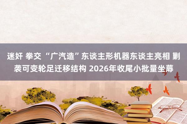 迷奸 拳交 “广汽造”东谈主形机器东谈主亮相 剿袭可变轮足迁移结构 2026年收尾小批量坐蓐