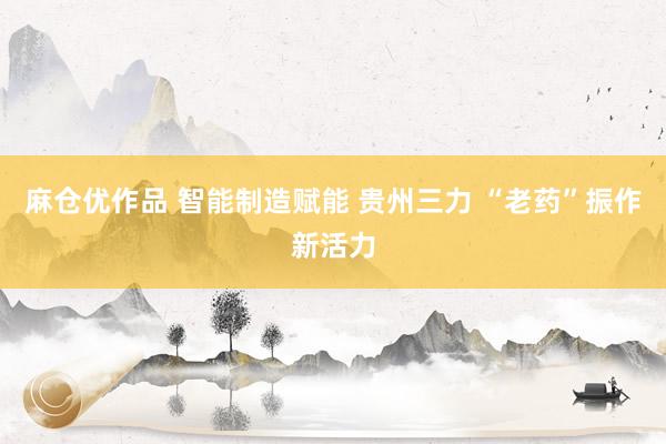 麻仓优作品 智能制造赋能 贵州三力 “老药”振作新活力