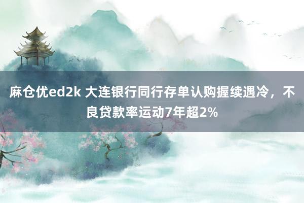 麻仓优ed2k 大连银行同行存单认购握续遇冷，不良贷款率运动7年超2%