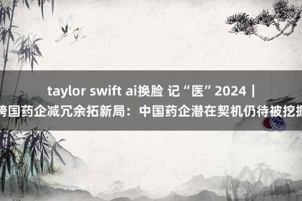 taylor swift ai换脸 记“医”2024｜跨国药企减冗余拓新局：中国药企潜在契机仍待被挖掘
