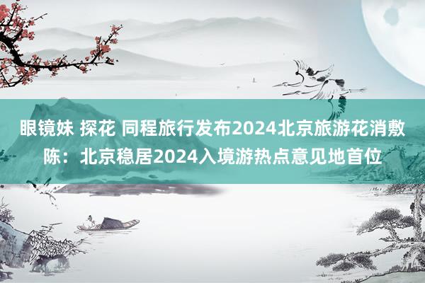 眼镜妹 探花 同程旅行发布2024北京旅游花消敷陈：北京稳居2024入境游热点意见地首位