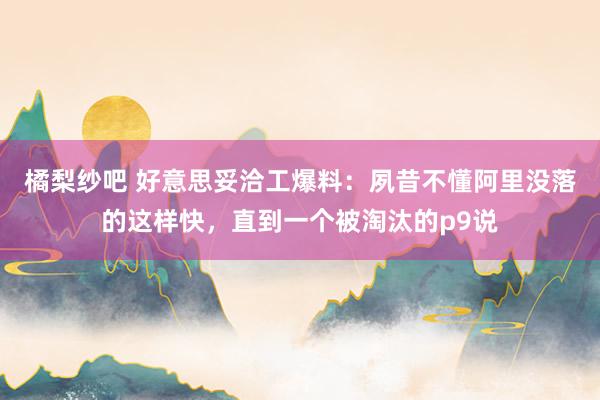 橘梨纱吧 好意思妥洽工爆料：夙昔不懂阿里没落的这样快，直到一个被淘汰的p9说