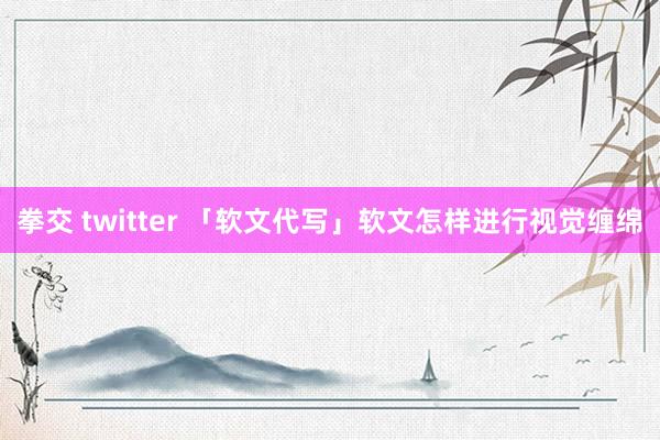 拳交 twitter 「软文代写」软文怎样进行视觉缠绵