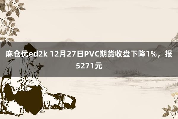 麻仓优ed2k 12月27日PVC期货收盘下降1%，报5271元
