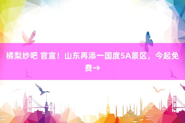 橘梨纱吧 官宣！山东再添一国度5A景区，今起免费→