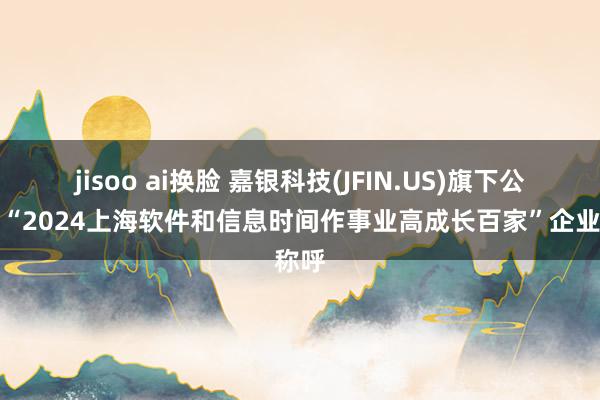 jisoo ai换脸 嘉银科技(JFIN.US)旗下公司获“2024上海软件和信息时间作事业高成长百家”企业称呼