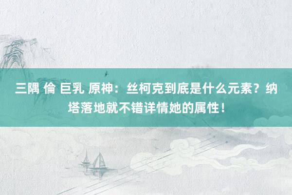 三隅 倫 巨乳 原神：丝柯克到底是什么元素？纳塔落地就不错详情她的属性！