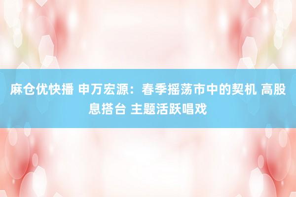 麻仓优快播 申万宏源：春季摇荡市中的契机 高股息搭台 主题活跃唱戏