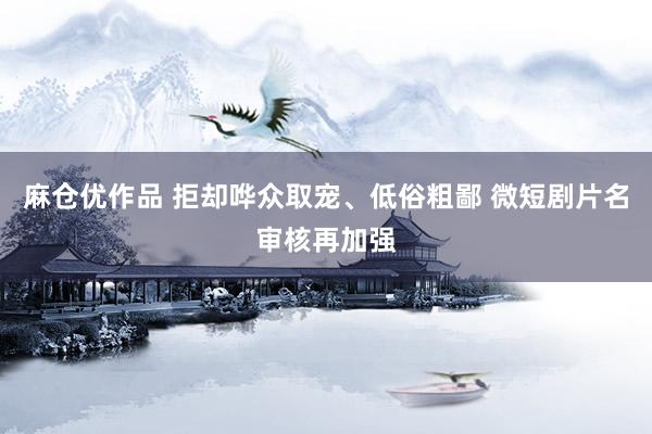 麻仓优作品 拒却哗众取宠、低俗粗鄙 微短剧片名审核再加强