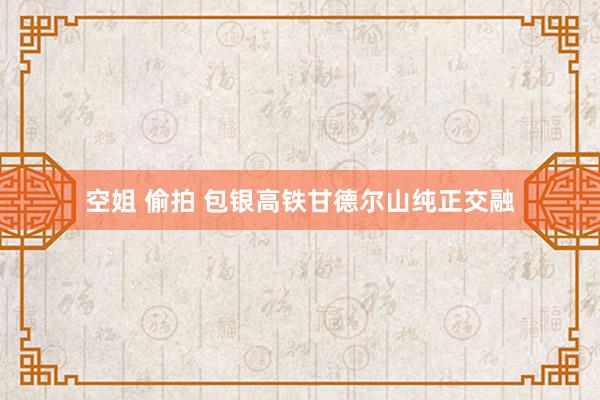 空姐 偷拍 包银高铁甘德尔山纯正交融