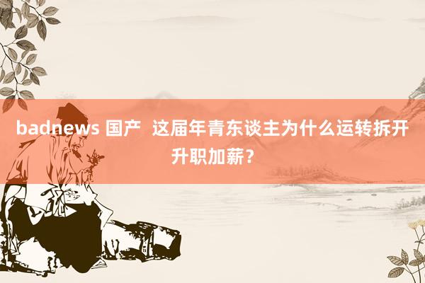 badnews 国产  这届年青东谈主为什么运转拆开升职加薪？