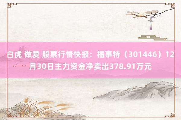 白虎 做爱 股票行情快报：福事特（301446）12月30日主力资金净卖出378.91万元
