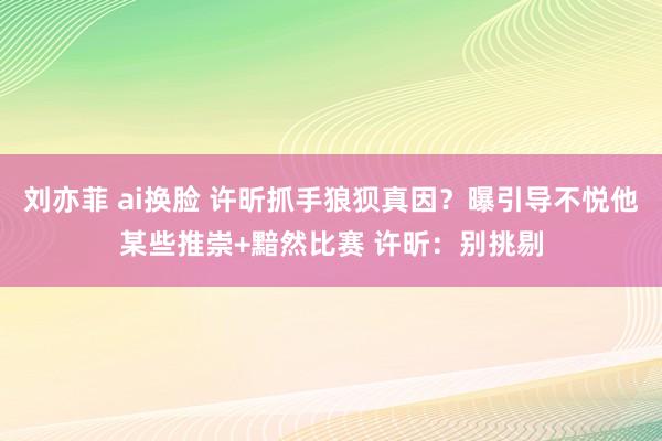 刘亦菲 ai换脸 许昕抓手狼狈真因？曝引导不悦他某些推崇+黯然比赛 许昕：别挑剔