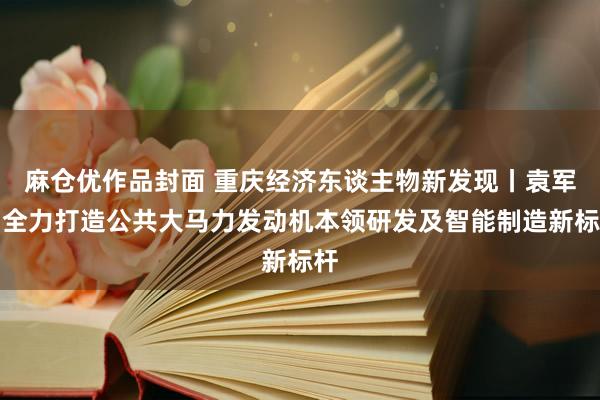 麻仓优作品封面 重庆经济东谈主物新发现丨袁军：全力打造公共大马力发动机本领研发及智能制造新标杆