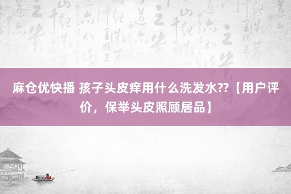 麻仓优快播 孩子头皮痒用什么洗发水??【用户评价，保举头皮照顾居品】