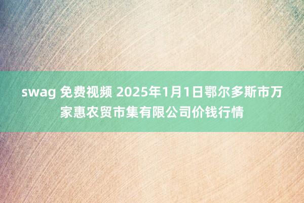 swag 免费视频 2025年1月1日鄂尔多斯市万家惠农贸市集有限公司价钱行情
