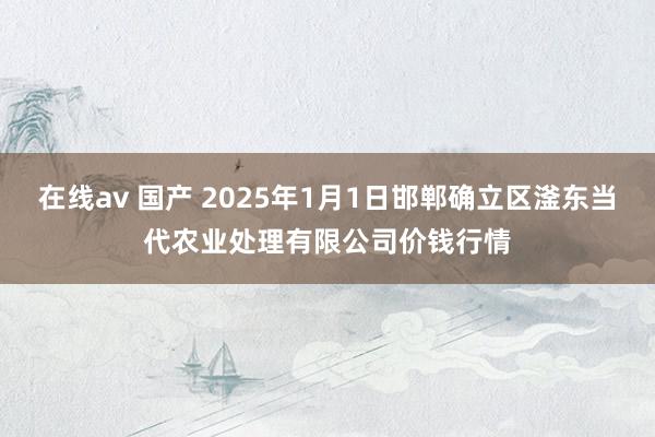 在线av 国产 2025年1月1日邯郸确立区滏东当代农业处理有限公司价钱行情