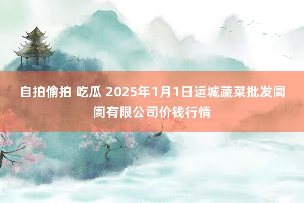 自拍偷拍 吃瓜 2025年1月1日运城蔬菜批发阛阓有限公司价钱行情
