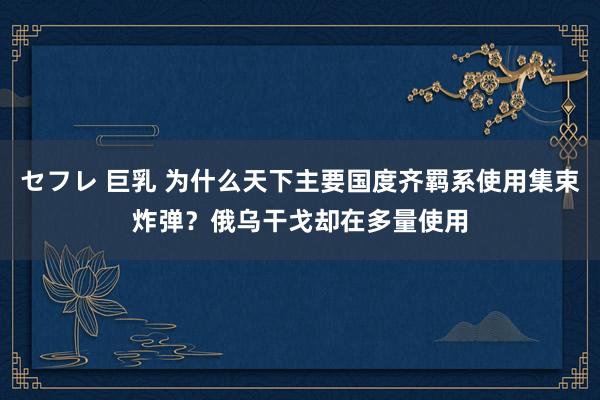 セフレ 巨乳 为什么天下主要国度齐羁系使用集束炸弹？俄乌干戈却在多量使用