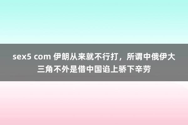 sex5 com 伊朗从来就不行打，所谓中俄伊大三角不外是借中国谄上骄下辛劳