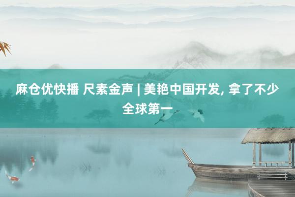 麻仓优快播 尺素金声 | 美艳中国开发， 拿了不少全球第一