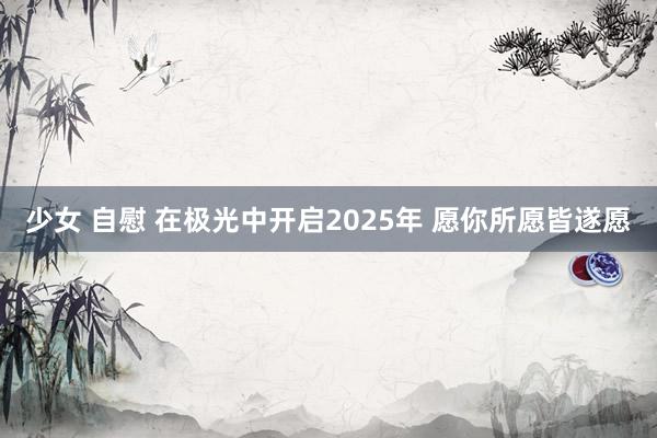 少女 自慰 在极光中开启2025年 愿你所愿皆遂愿