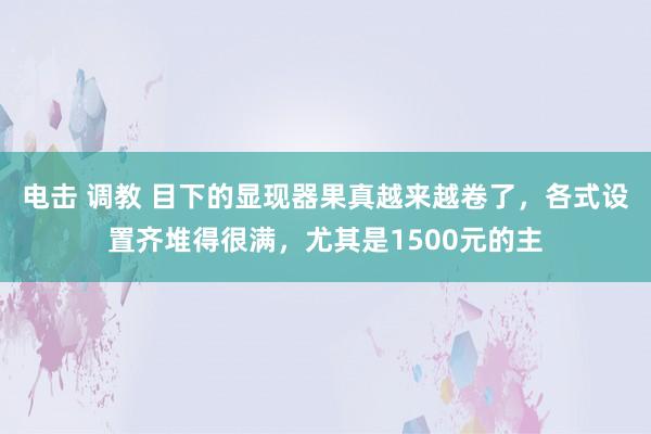 电击 调教 目下的显现器果真越来越卷了，各式设置齐堆得很满，尤其是1500元的主