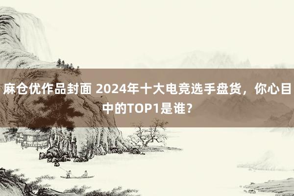 麻仓优作品封面 2024年十大电竞选手盘货，你心目中的TOP1是谁？