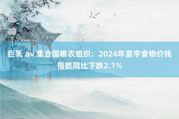 巨乳 av 集合国粮农组织：2024年寰宇食物价钱指数同比下跌2.1%