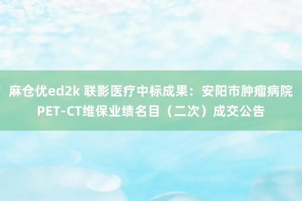 麻仓优ed2k 联影医疗中标成果：安阳市肿瘤病院PET-CT维保业绩名目（二次）成交公告