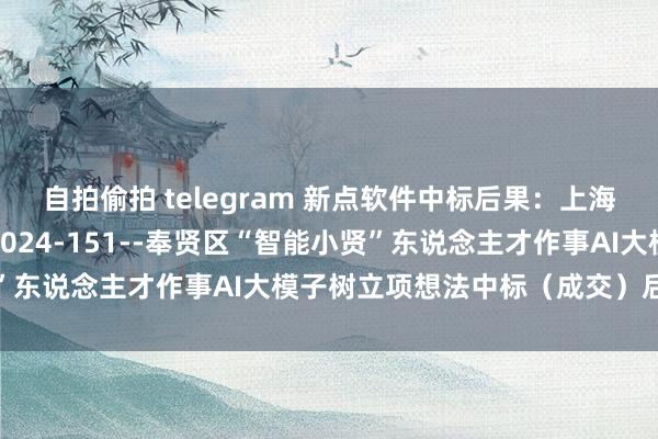 自拍偷拍 telegram 新点软件中标后果：上海市奉贤区政府采购信息2024-151--奉贤区“智能小贤”东说念主才作事AI大模子树立项想法中标（成交）后果公告