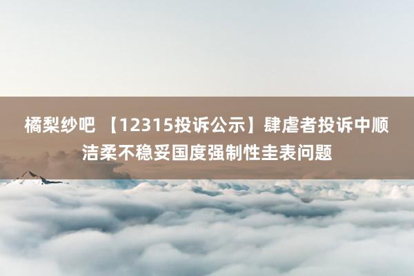 橘梨纱吧 【12315投诉公示】肆虐者投诉中顺洁柔不稳妥国度强制性圭表问题