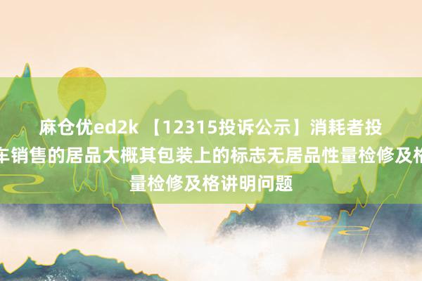 麻仓优ed2k 【12315投诉公示】消耗者投诉北京汽车销售的居品大概其包装上的标志无居品性量检修及格讲明问题