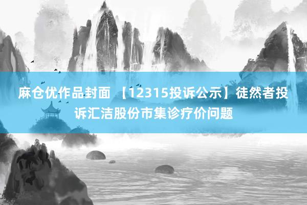 麻仓优作品封面 【12315投诉公示】徒然者投诉汇洁股份市集诊疗价问题