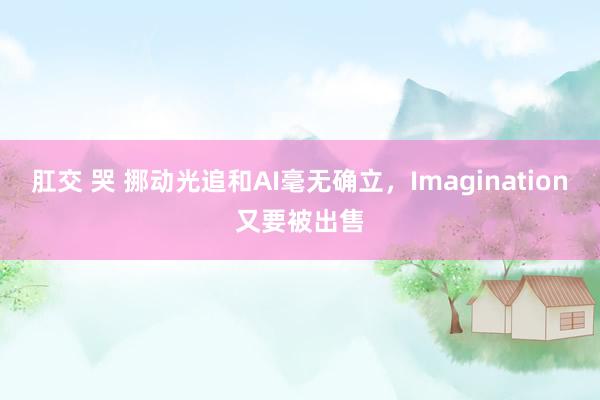 肛交 哭 挪动光追和AI毫无确立，Imagination又要被出售