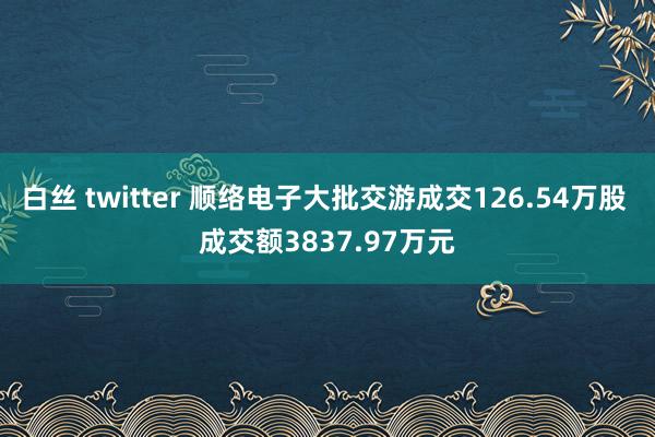 白丝 twitter 顺络电子大批交游成交126.54万股 成交额3837.97万元
