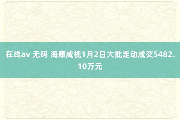 在线av 无码 海康威视1月2日大批走动成交5482.10万元