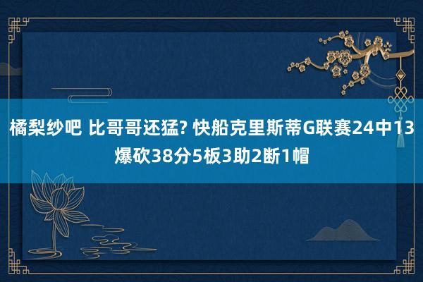 橘梨纱吧 比哥哥还猛? 快船克里斯蒂G联赛24中13爆砍38分5板3助2断1帽