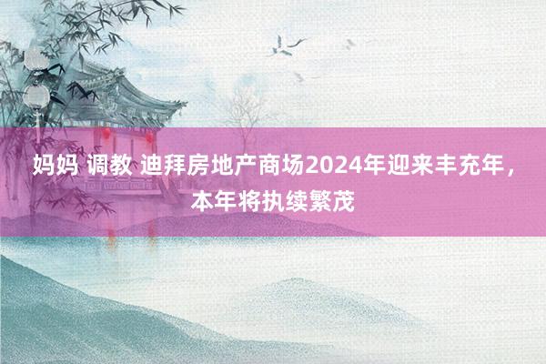 妈妈 调教 迪拜房地产商场2024年迎来丰充年，本年将执续繁茂