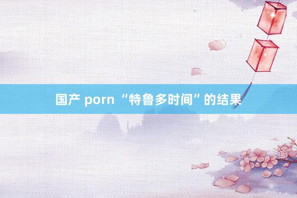 国产 porn “特鲁多时间”的结果