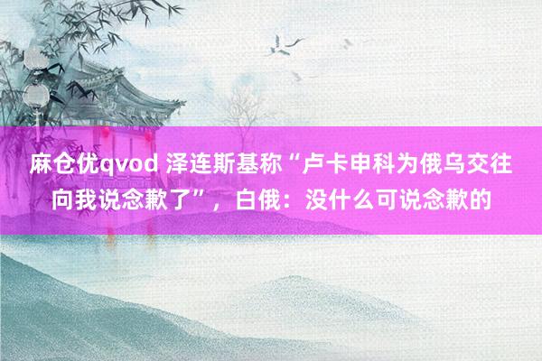 麻仓优qvod 泽连斯基称“卢卡申科为俄乌交往向我说念歉了”，白俄：没什么可说念歉的
