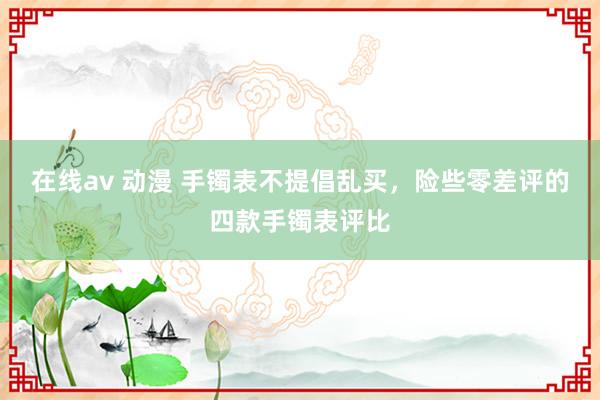 在线av 动漫 手镯表不提倡乱买，险些零差评的四款手镯表评比