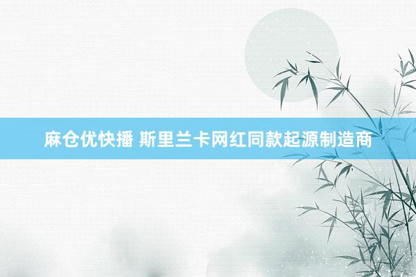 麻仓优快播 斯里兰卡网红同款起源制造商