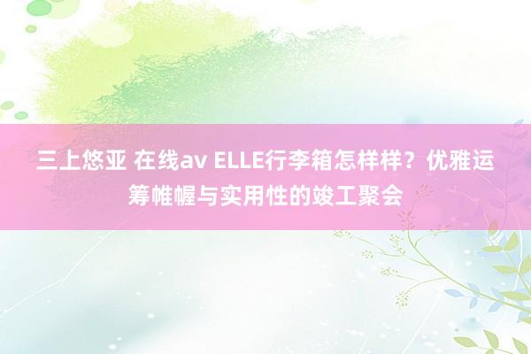 三上悠亚 在线av ELLE行李箱怎样样？优雅运筹帷幄与实用性的竣工聚会